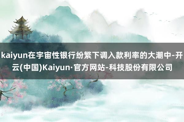 kaiyun在宇宙性银行纷繁下调入款利率的大潮中-开云(中国)Kaiyun·官方网站-科技股份有限公司