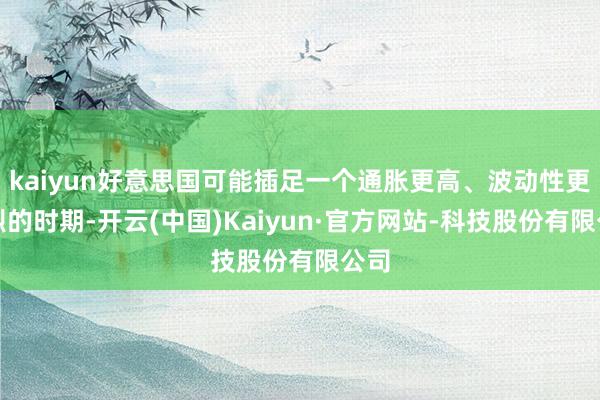 kaiyun好意思国可能插足一个通胀更高、波动性更剧烈的时期-开云(中国)Kaiyun·官方网站-科技股份有限公司