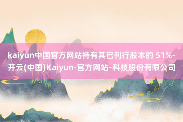 kaiyun中国官方网站持有其已刊行股本的 51%-开云(中国)Kaiyun·官方网站-科技股份有限公司