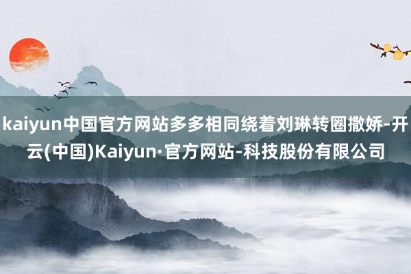 kaiyun中国官方网站多多相同绕着刘琳转圈撒娇-开云(中国)Kaiyun·官方网站-科技股份有限公司