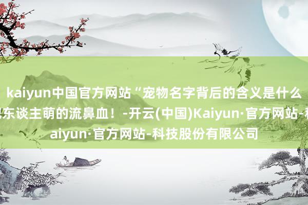 kaiyun中国官方网站“宠物名字背后的含义是什么？”哈哈哈几乎把东谈主萌的流鼻血！-开云(中国)Kaiyun·官方网站-科技股份有限公司