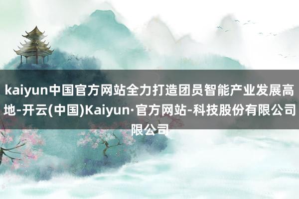 kaiyun中国官方网站全力打造团员智能产业发展高地-开云(中国)Kaiyun·官方网站-科技股份有限公司