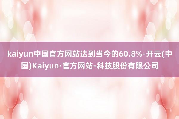 kaiyun中国官方网站达到当今的60.8%-开云(中国)Kaiyun·官方网站-科技股份有限公司