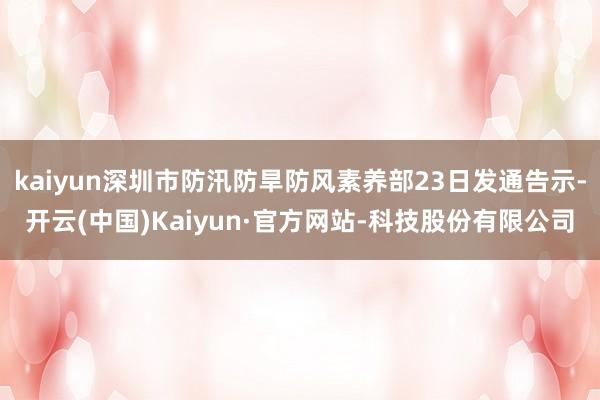 kaiyun深圳市防汛防旱防风素养部23日发通告示-开云(中国)Kaiyun·官方网站-科技股份有限公司