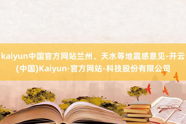kaiyun中国官方网站兰州、天水等地震感意见-开云(中国)Kaiyun·官方网站-科技股份有限公司