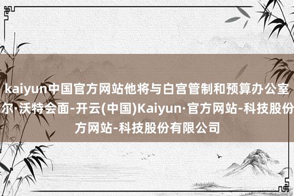 kaiyun中国官方网站他将与白宫管制和预算办公室主任拉塞尔·沃特会面-开云(中国)Kaiyun·官方网站-科技股份有限公司