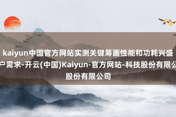 kaiyun中国官方网站实测关键筹画性能和功耗兴盛客户需求-开云(中国)Kaiyun·官方网站-科技股份有限公司