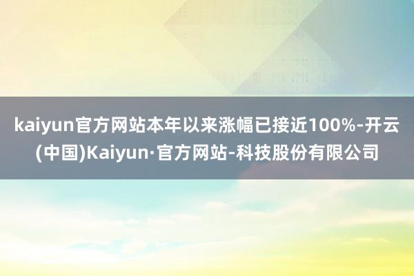 kaiyun官方网站本年以来涨幅已接近100%-开云(中国)Kaiyun·官方网站-科技股份有限公司