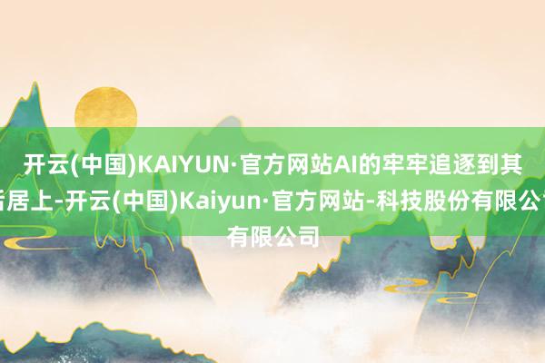 开云(中国)KAIYUN·官方网站AI的牢牢追逐到其后居上-开云(中国)Kaiyun·官方网站-科技股份有限公司