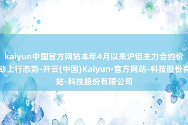 kaiyun中国官方网站本年4月以来沪铝主力合约价钱呈颤动上行态势-开云(中国)Kaiyun·官方网站-科技股份有限公司