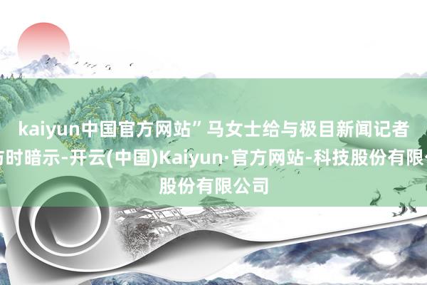 kaiyun中国官方网站” 马女士给与极目新闻记者采访时暗示-开云(中国)Kaiyun·官方网站-科技股份有限公司
