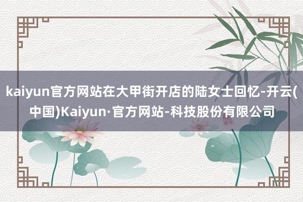 kaiyun官方网站在大甲街开店的陆女士回忆-开云(中国)Kaiyun·官方网站-科技股份有限公司