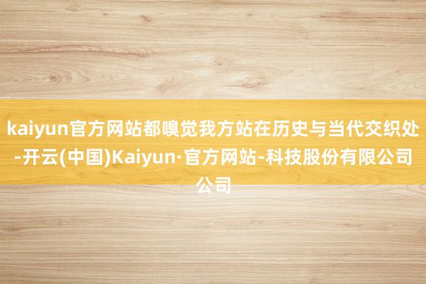 kaiyun官方网站都嗅觉我方站在历史与当代交织处-开云(中国)Kaiyun·官方网站-科技股份有限公司
