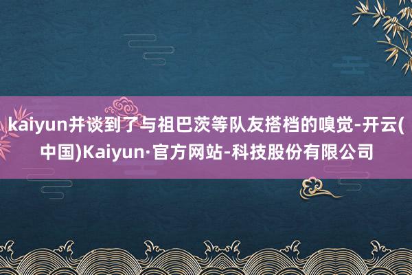 kaiyun并谈到了与祖巴茨等队友搭档的嗅觉-开云(中国)Kaiyun·官方网站-科技股份有限公司
