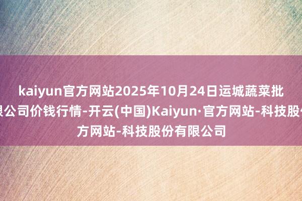 kaiyun官方网站2025年10月24日运城蔬菜批发阛阓有限公司价钱行情-开云(中国)Kaiyun·官方网站-科技股份有限公司