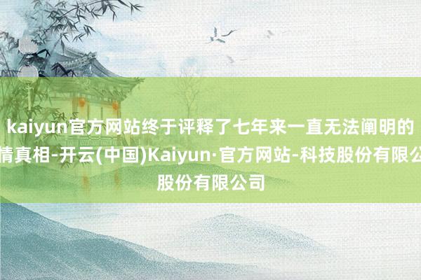 kaiyun官方网站终于评释了七年来一直无法阐明的事情真相-开云(中国)Kaiyun·官方网站-科技股份有限公司