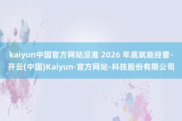 kaiyun中国官方网站没准 2026 年底就能经管-开云(中国)Kaiyun·官方网站-科技股份有限公司