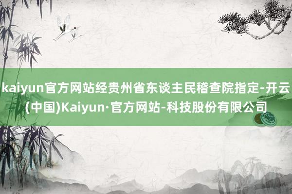 kaiyun官方网站经贵州省东谈主民稽查院指定-开云(中国)Kaiyun·官方网站-科技股份有限公司