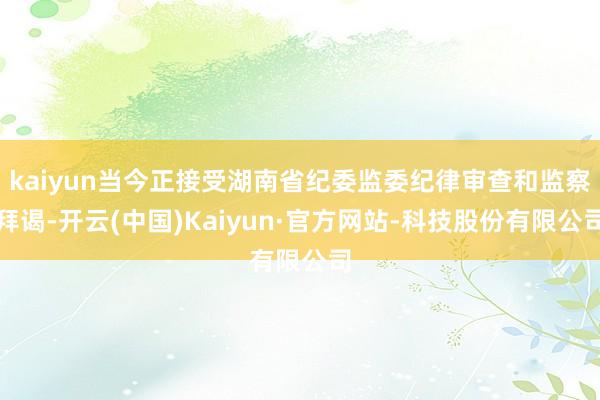 kaiyun当今正接受湖南省纪委监委纪律审查和监察拜谒-开云(中国)Kaiyun·官方网站-科技股份有限公司