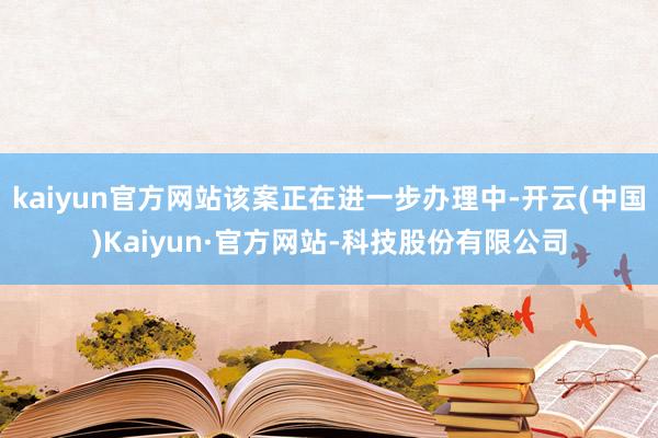 kaiyun官方网站该案正在进一步办理中-开云(中国)Kaiyun·官方网站-科技股份有限公司