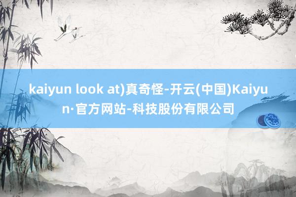kaiyun look at)真奇怪-开云(中国)Kaiyun·官方网站-科技股份有限公司