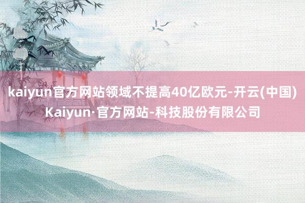kaiyun官方网站领域不提高40亿欧元-开云(中国)Kaiyun·官方网站-科技股份有限公司