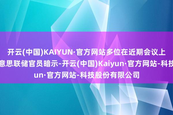 开云(中国)KAIYUN·官方网站多位在近期会议上复古降息的好意思联储官员暗示-开云(中国)Kaiyun·官方网站-科技股份有限公司