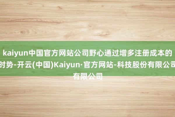 kaiyun中国官方网站公司野心通过增多注册成本的时势-开云(中国)Kaiyun·官方网站-科技股份有限公司