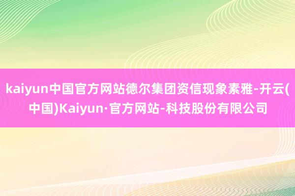 kaiyun中国官方网站德尔集团资信现象素雅-开云(中国)Kaiyun·官方网站-科技股份有限公司