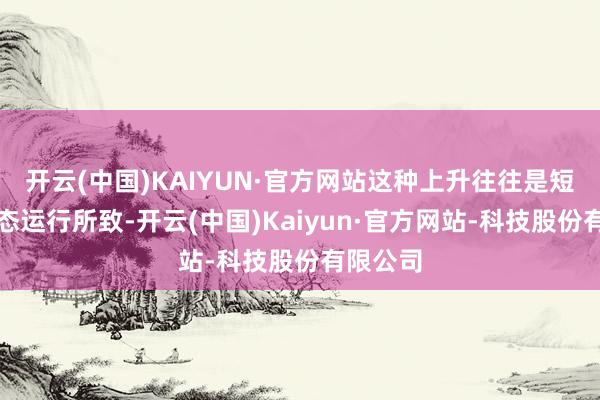 开云(中国)KAIYUN·官方网站这种上升往往是短期的情态运行所致-开云(中国)Kaiyun·官方网站-科技股份有限公司