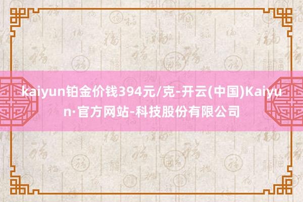 kaiyun铂金价钱394元/克-开云(中国)Kaiyun·官方网站-科技股份有限公司