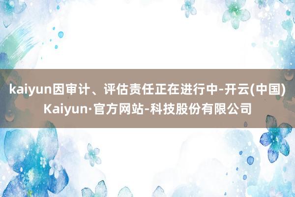 kaiyun因审计、评估责任正在进行中-开云(中国)Kaiyun·官方网站-科技股份有限公司