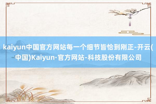 kaiyun中国官方网站每一个细节皆恰到刚正-开云(中国)Kaiyun·官方网站-科技股份有限公司