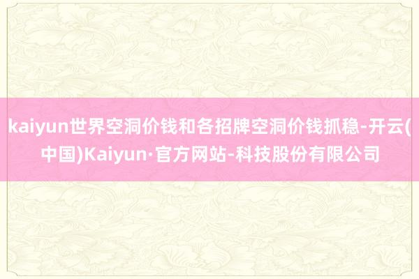kaiyun世界空洞价钱和各招牌空洞价钱抓稳-开云(中国)Kaiyun·官方网站-科技股份有限公司
