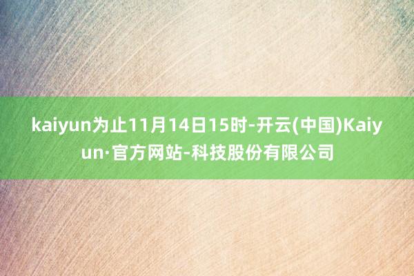 kaiyun为止11月14日15时-开云(中国)Kaiyun·官方网站-科技股份有限公司