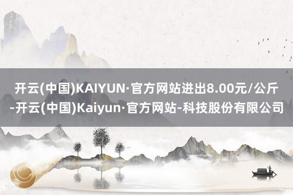 开云(中国)KAIYUN·官方网站进出8.00元/公斤-开云(中国)Kaiyun·官方网站-科技股份有限公司
