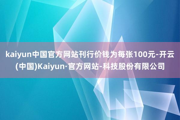 kaiyun中国官方网站刊行价钱为每张100元-开云(中国)Kaiyun·官方网站-科技股份有限公司