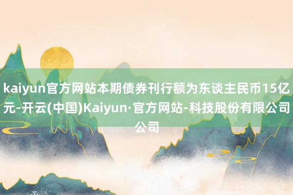 kaiyun官方网站本期债券刊行额为东谈主民币15亿元-开云(中国)Kaiyun·官方网站-科技股份有限公司