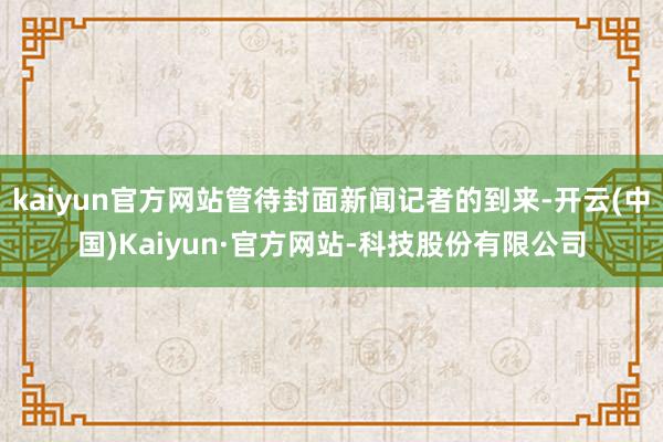 kaiyun官方网站管待封面新闻记者的到来-开云(中国)Kaiyun·官方网站-科技股份有限公司