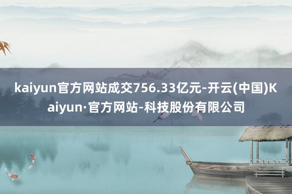 kaiyun官方网站成交756.33亿元-开云(中国)Kaiyun·官方网站-科技股份有限公司