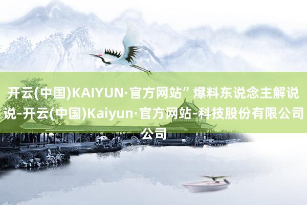 开云(中国)KAIYUN·官方网站”爆料东说念主解说说-开云(中国)Kaiyun·官方网站-科技股份有限公司