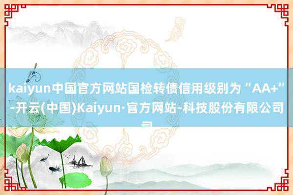 kaiyun中国官方网站国检转债信用级别为“AA+”-开云(中国)Kaiyun·官方网站-科技股份有限公司