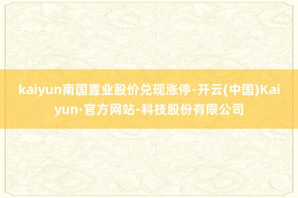 kaiyun南国置业股价兑现涨停-开云(中国)Kaiyun·官方网站-科技股份有限公司