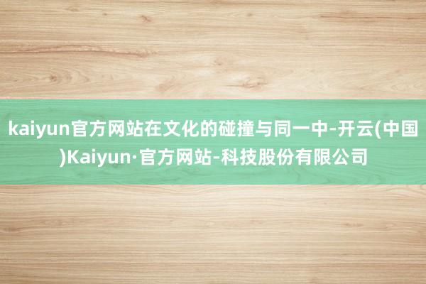kaiyun官方网站在文化的碰撞与同一中-开云(中国)Kaiyun·官方网站-科技股份有限公司