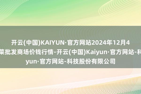 开云(中国)KAIYUN·官方网站2024年12月4日湖北襄樊市蔬菜批发商场价钱行情-开云(中国)Kaiyun·官方网站-科技股份有限公司