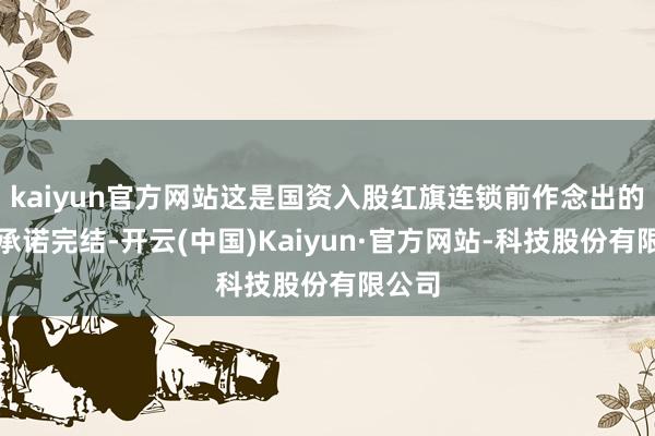 kaiyun官方网站这是国资入股红旗连锁前作念出的部分承诺完结-开云(中国)Kaiyun·官方网站-科技股份有限公司