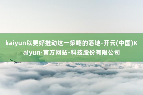 kaiyun以更好推动这一策略的落地-开云(中国)Kaiyun·官方网站-科技股份有限公司