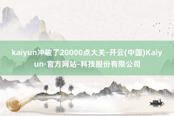 kaiyun冲破了20000点大关-开云(中国)Kaiyun·官方网站-科技股份有限公司