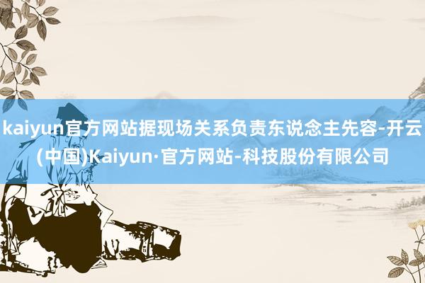 kaiyun官方网站据现场关系负责东说念主先容-开云(中国)Kaiyun·官方网站-科技股份有限公司