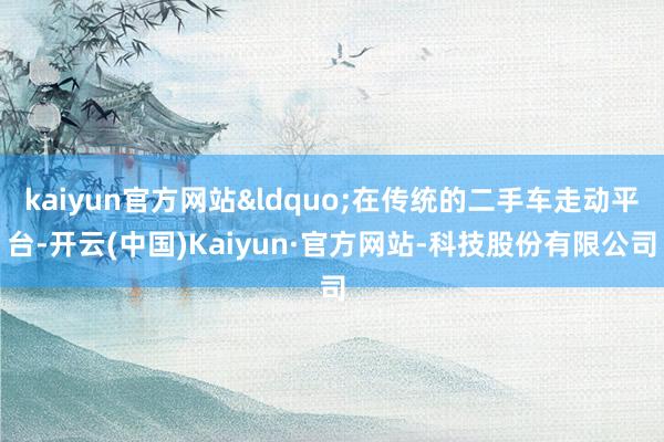 kaiyun官方网站&ldquo;在传统的二手车走动平台-开云(中国)Kaiyun·官方网站-科技股份有限公司